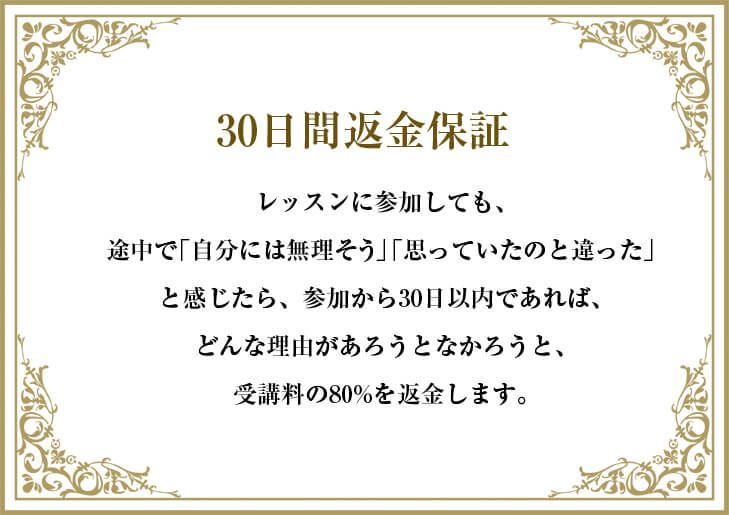 レッスンに参加しても、途中で「自分には無理そう」「思っていたのと違った」と感じたら、参加から30日以内であれば、どんな理由があろうとなかろうと、参加費を全額返金します。